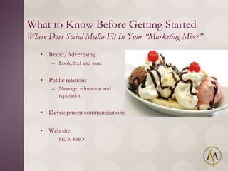What to Know Before Getting Started
Where Does Social Media Fit In Your “Marketing Mix?”
   • Brand/Advertising
       – Look, feel and tone


   • Public relations
       – Message, education and
         reputation


   • Development communications

   • Web site
       – SEO, SMO
 