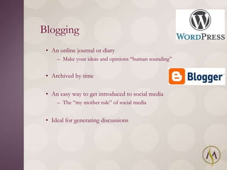 Blogging
 • An online journal or diary
     – Make your ideas and opinions ―human sounding‖


 • Archived by time

 • An easy way to get introduced to social media
     – The ―my mother rule‖ of social media


 • Ideal for generating discussions
 
