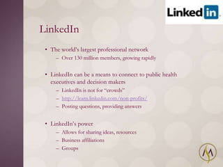 LinkedIn
 • The world‘s largest professional network
     – Over 130 million members, growing rapidly


 • LinkedIn can be a means to connect to public health
   executives and decision makers
     – LinkedIn is not for ―crowds‖
     – http://learn.linkedin.com/non-profits/
     – Posting questions, providing answers


 • LinkedIn‘s power
     – Allows for sharing ideas, resources
     – Business affiliations
     – Groups
 
