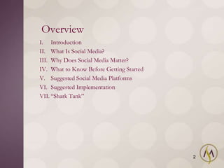 Overview
I. Introduction
II. What Is Social Media?
III. Why Does Social Media Matter?
IV. What to Know Before Getting Started
V. Suggested Social Media Platforms
VI. Suggested Implementation
VII. ―Shark Tank‖




                                          2
 