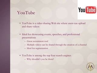 YouTube

• YouTube is a video sharing Web site where users can upload
  and share videos

• Ideal for showcasing events, speeches, and professional
  presentations
    – Great recruitment tool
    – Multiple videos can be shared through the creation of a channel
    – Ideal for segmentation


• YouTube is among the top four search engines
    – Why shouldn‘t you be there?
 