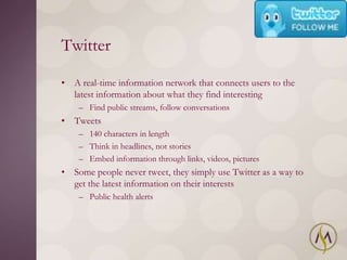 Twitter

• A real-time information network that connects users to the
  latest information about what they find interesting
    – Find public streams, follow conversations
• Tweets
    – 140 characters in length
    – Think in headlines, not stories
    – Embed information through links, videos, pictures
• Some people never tweet, they simply use Twitter as a way to
  get the latest information on their interests
    – Public health alerts
 