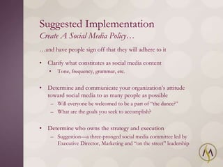 Suggested Implementation
Create A Social Media Policy…
…and have people sign off that they will adhere to it

• Clarify what constitutes as social media content
    •   Tone, frequency, grammar, etc.


• Determine and communicate your organization‘s attitude
  toward social media to as many people as possible
    – Will everyone be welcomed to be a part of ―the dance?‖
    – What are the goals you seek to accomplish?


• Determine who owns the strategy and execution
    – Suggestion—a three-pronged social media committee led by
      Executive Director, Marketing and ―on the street‖ leadership
 