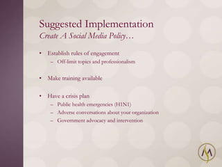Suggested Implementation
Create A Social Media Policy…
• Establish rules of engagement
    – Off-limit topics and professionalism


• Make training available

• Have a crisis plan
    – Public health emergencies (H1N1)
    – Adverse conversations about your organization
    – Government advocacy and intervention
 