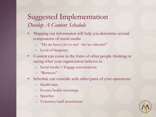 Suggested Implementation
Develop A Content Schedule
• Mapping out information will help you determine several
  components of social media
    – ―Do we have a lot to say? Are we relevant?‖
    – Level of frequency
• Content can come in the form of other people thinking or
  saying what your organization believes in
    – Social media = Engage conversations
    – ―Retweets‖
• Schedule can coincide with other parts of your operations
    –   Health fairs
    –   Events/health screenings
    –   Speeches
    –   Volunteer/staff recruitment
 