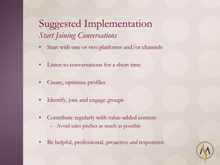 Suggested Implementation
Start Joining Conversations
• Start with one or two platforms and/or channels

• Listen to conversations for a short time

• Create, optimize profiles

• Identify, join and engage groups

• Contribute regularly with value-added content
    – Avoid sales pitches as much as possible


• Be helpful, professional, proactive and responsive
 