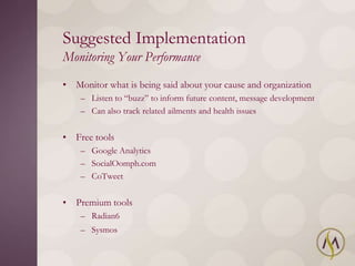 Suggested Implementation
Monitoring Your Performance
• Monitor what is being said about your cause and organization
    – Listen to ―buzz‖ to inform future content, message development
    – Can also track related ailments and health issues


• Free tools
    – Google Analytics
    – SocialOomph.com
    – CoTweet


• Premium tools
    – Radian6
    – Sysmos
 