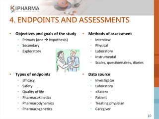 10
4. ENDPOINTS AND ASSESSMENTS
• Objectives and goals of the study
• Primary (one  hypothesis)
• Secondary
• Exploratory
• Types of endpoints
• Efficacy
• Safety
• Quality of life
• Pharmacokinetics
• Pharmacodynamics
• Pharmacogenetics
• Methods of assessment
• Interview
• Physical
• Laboratory
• Instrumental
• Scales, questionnaires, diaries
• Data source
• Investigator
• Laboratory
• «Rater»
• Patient
• Treating physician
• Caregiver
 