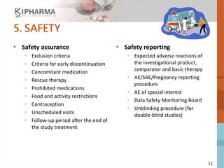 11
5. SAFETY
• Safety assurance
• Exclusion criteria
• Criteria for early discontinuation
• Concomitant medication
• Rescue therapy
• Prohibited medications
• Food and activity restrictions
• Contraception
• Unscheduled visits
• Follow-up period after the end of
the study treatment
• Safety reporting
• Expected adverse reactions of
the investigational product,
comparator and basic therapy
• AE/SAE/Pregnancy reporting
procedure
• AE of special interest
• Data Safety Monitoring Board
• Unblinding procedure (for
double-blind studies)
 