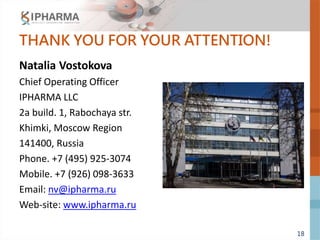 18
THANK YOU FOR YOUR ATTENTION!
Natalia Vostokova
Chief Operating Officer
IPHARMA LLC
2a build. 1, Rabochaya str.
Khimki, Moscow Region
141400, Russia
Phone. +7 (495) 925-3074
Mobile. +7 (926) 098-3633
Email: nv@ipharma.ru
Web-site: www.ipharma.ru
 