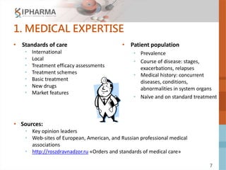 7
1. MEDICAL EXPERTISE
• Standards of care
• International
• Local
• Treatment efficacy assessments
• Treatment schemes
• Basic treatment
• New drugs
• Market features
• Patient population
• Prevalence
• Course of disease: stages,
exacerbations, relapses
• Medical history: concurrent
diseases, conditions,
abnormalities in system organs
• Naïve and on standard treatment
• Sources:
• Key opinion leaders
• Web-sites of European, American, and Russian professional medical
associations
• http://roszdravnadzor.ru «Orders and standards of medical care»
 