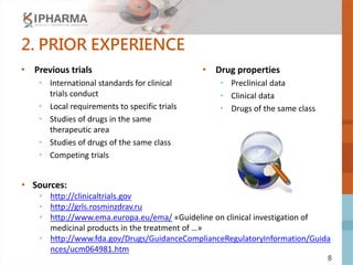 8
2. PRIOR EXPERIENCE
• Previous trials
• International standards for clinical
trials conduct
• Local requirements to specific trials
• Studies of drugs in the same
therapeutic area
• Studies of drugs of the same class
• Competing trials
• Drug properties
• Preclinical data
• Clinical data
• Drugs of the same class
• Sources:
• http://clinicaltrials.gov
• http://grls.rosminzdrav.ru
• http://www.ema.europa.eu/ema/ «Guideline on clinical investigation of
medicinal products in the treatment of …»
• http://www.fda.gov/Drugs/GuidanceComplianceRegulatoryInformation/Guida
nces/ucm064981.htm
 