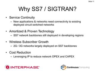 Slide 11




         Why SS7 / SIGTRAN?
• Service Continuity
   – New applications & networks need connectivity to existing
     deployed circuit switched networks

• Amortized & Proven Technology
   – SS7 network backbones still deployed in developing regions

• Wireless Subscriber Growth
   – 2G / 3G networks largely deployed on SS7 backbones

• Cost Reduction
   – Leveraging IP to reduce network OPEX and CAPEX
 