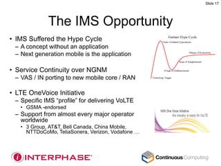 Slide 17




             The IMS Opportunity
• IMS Suffered the Hype Cycle
 – A concept without an application
 – Next generation mobile is the application

• Service Continuity over NGNM
 – VAS / IN porting to new mobile core / RAN

• LTE OneVoice Initiative
 – Specific IMS “profile” for delivering VoLTE
   • GSMA -endorsed
 – Support from almost every major operator
   worldwide
   • 3 Group, AT&T, Bell Canada, China Mobile,
     NTTDoCoMo, TeliaSonera, Verizon, Vodafone …
 