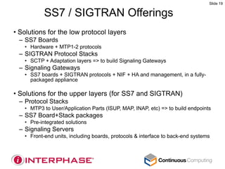 Slide 19


           SS7 / SIGTRAN Offerings
• Solutions for the low protocol layers
 – SS7 Boards
   • Hardware + MTP1-2 protocols
 – SIGTRAN Protocol Stacks
   • SCTP + Adaptation layers => to build Signaling Gateways
 – Signaling Gateways
   • SS7 boards + SIGTRAN protocols + NIF + HA and management, in a fully-
     packaged appliance

• Solutions for the upper layers (for SS7 and SIGTRAN)
 – Protocol Stacks
   • MTP3 to User/Application Parts (ISUP, MAP, INAP, etc) => to build endpoints
 – SS7 Board+Stack packages
   • Pre-integrated solutions
 – Signaling Servers
   • Front-end units, including boards, protocols & interface to back-end systems
 