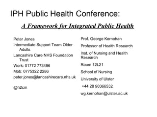 IPH Public Health Conference:
    A Framework for Integrated Public Health

Peter Jones                         Prof. George Kernohan
Intermediate Support Team Older     Professor of Health Research
    Adults
                                    Inst. of Nursing and Health
Lancashire Care NHS Foundation
                                    Research
    Trust
Work: 01772 773496                  Room 12L21
Mob: 0775322 2286                   School of Nursing
peter.jones@lancashirecare.nhs.uk
                                    University of Ulster

@h2cm                               +44 28 90366532
                                    wg.kernohan@ulster.ac.uk
 
