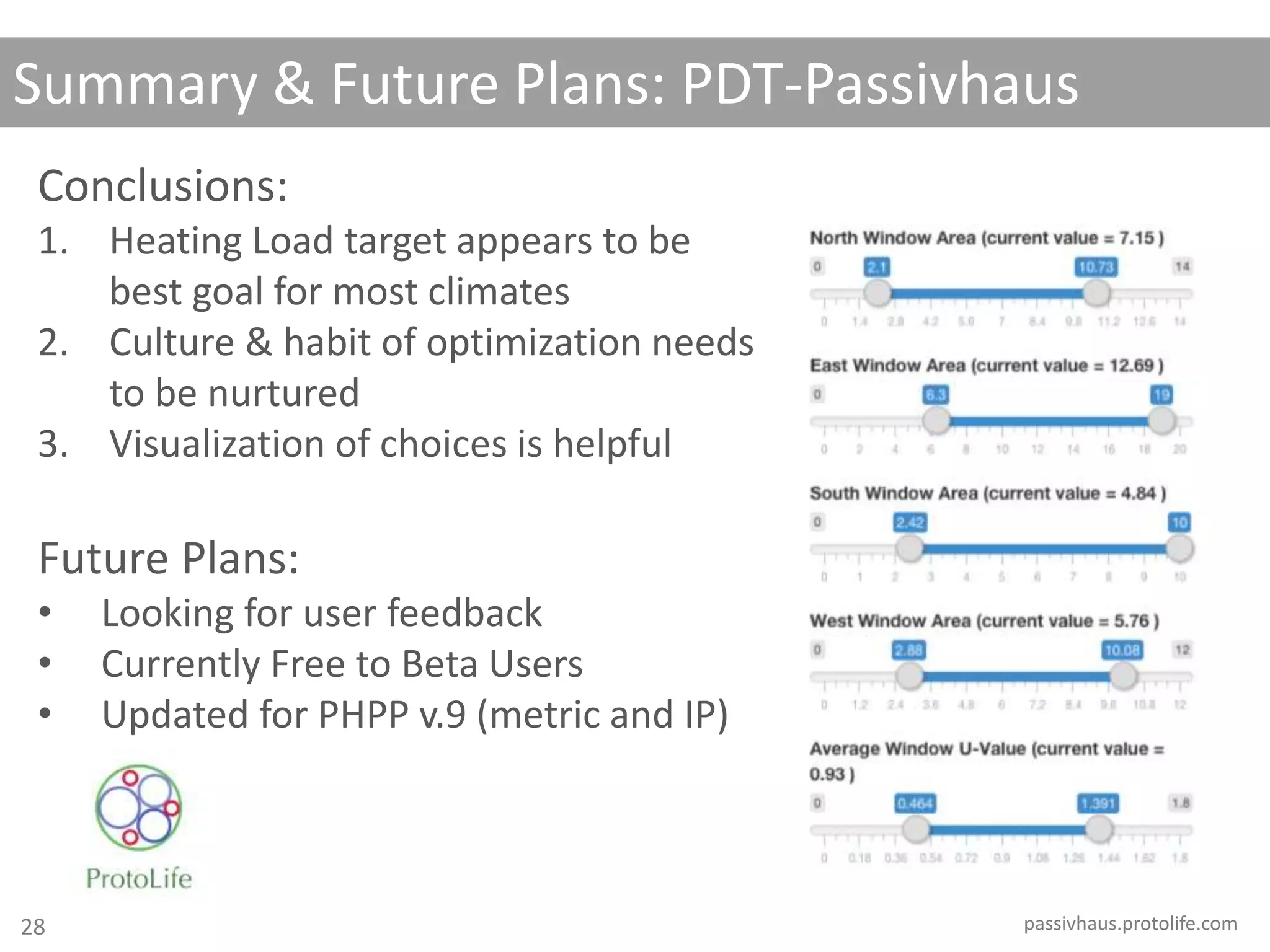 Summary & Future Plans: PDT-Passivhaus
passivhaus.protolife.com
Conclusions:
1. Heating Load target appears to be
best goal for most climates
2. Culture & habit of optimization needs
to be nurtured
3. Visualization of choices is helpful
Future Plans:
• Looking for user feedback
• Currently Free to Beta Users
• Updated for PHPP v.9 (metric and IP)
28
 