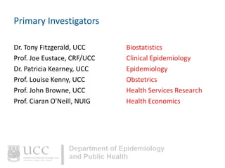 Primary Investigators
Dr. Tony Fitzgerald, UCC
Prof. Joe Eustace, CRF/UCC
Dr. Patricia Kearney, UCC
Prof. Louise Kenny, UCC
Prof. John Browne, UCC
Prof. Ciaran O'Neill, NUIG

Biostatistics
Clinical Epidemiology
Epidemiology
Obstetrics
Health Services Research
Health Economics

 
