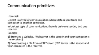 Communication primitives
• Unicast:
Unicast is a type of communication where data is sent from one
computer to another computer.
In Unicast type of communication, there is only one sender, and one
receiver.
Example:
1) Browsing a website. (Webserver is the sender and your computer is
the receiver.)
2) Downloading a file from a FTP Server. (FTP Server is the sender and
your computer is the receiver.)
 