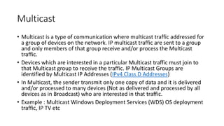 Multicast
• Multicast is a type of communication where multicast traffic addressed for
a group of devices on the network. IP multicast traffic are sent to a group
and only members of that group receive and/or process the Multicast
traffic.
• Devices which are interested in a particular Multicast traffic must join to
that Multicast group to receive the traffic. IP Multicast Groups are
identified by Multicast IP Addresses (IPv4 Class D Addresses)
• In Multicast, the sender transmit only one copy of data and it is delivered
and/or processed to many devices (Not as delivered and processed by all
devices as in Broadcast) who are interested in that traffic.
• Example : Multicast Windows Deployment Services (WDS) OS deployment
traffic, IP TV etc
 