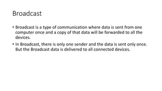 Broadcast
• Broadcast is a type of communication where data is sent from one
computer once and a copy of that data will be forwarded to all the
devices.
• In Broadcast, there is only one sender and the data is sent only once.
But the Broadcast data is delivered to all connected devices.
 