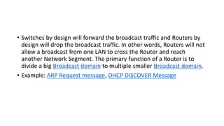 • Switches by design will forward the broadcast traffic and Routers by
design will drop the broadcast traffic. In other words, Routers will not
allow a broadcast from one LAN to cross the Router and reach
another Network Segment. The primary function of a Router is to
divide a big Broadcast domain to multiple smaller Broadcast domain.
• Example: ARP Request message, DHCP DISCOVER Message
 