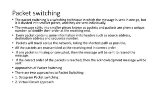 Packet switching
• The packet switching is a switching technique in which the message is sent in one go, but
it is divided into smaller pieces, and they are sent individually.
• The message splits into smaller pieces known as packets and packets are given a unique
number to identify their order at the receiving end.
• Every packet contains some information in its headers such as source address,
destination address and sequence number.
• Packets will travel across the network, taking the shortest path as possible.
• All the packets are reassembled at the receiving end in correct order.
• If any packet is missing or corrupted, then the message will be sent to resend the
message.
• If the correct order of the packets is reached, then the acknowledgment message will be
sent.
• Approaches of Packet Switching
• There are two approaches to Packet Switching:
• 1. Datagram Packet switching
• 2. Virtual Circuit approach
 