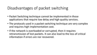 Disadvantages of packet switching
• Packet Switching technique cannot be implemented in those
applications that require low delay and high quality services.
• The protocols used in a packet switching technique are very complex
and requires high implementation cost.
• If the network is overloaded or corrupted, then it requires
retransmission of lost packets. It can also lead to the loss of critical
information if errors are nor recovered.
 
