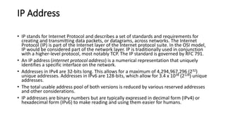 IP Address
• IP stands for Internet Protocol and describes a set of standards and requirements for
creating and transmitting data packets, or datagrams, across networks. The Internet
Protocol (IP) is part of the Internet layer of the Internet protocol suite. In the OSI model,
IP would be considered part of the network layer. IP is traditionally used in conjunction
with a higher-level protocol, most notably TCP. The IP standard is governed by RFC 791.
• An IP address (internet protocol address) is a numerical representation that uniquely
identifies a specific interface on the network.
• Addresses in IPv4 are 32-bits long. This allows for a maximum of 4,294,967,296 (232)
unique addresses. Addresses in IPv6 are 128-bits, which allow for 3.4 x 1038 (2128) unique
addresses.
• The total usable address pool of both versions is reduced by various reserved addresses
and other considerations.
• IP addresses are binary numbers but are typically expressed in decimal form (IPv4) or
hexadecimal form (IPv6) to make reading and using them easier for humans.
 