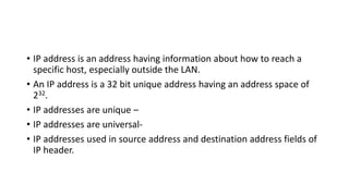 • IP address is an address having information about how to reach a
specific host, especially outside the LAN.
• An IP address is a 32 bit unique address having an address space of
232.
• IP addresses are unique –
• IP addresses are universal-
• IP addresses used in source address and destination address fields of
IP header.
 