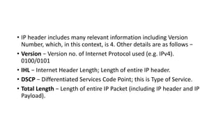 • IP header includes many relevant information including Version
Number, which, in this context, is 4. Other details are as follows −
• Version − Version no. of Internet Protocol used (e.g. IPv4).
0100/0101
• IHL − Internet Header Length; Length of entire IP header.
• DSCP − Differentiated Services Code Point; this is Type of Service.
• Total Length − Length of entire IP Packet (including IP header and IP
Payload).
 