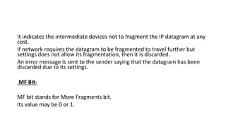 It indicates the intermediate devices not to fragment the IP datagram at any
cost.
If network requires the datagram to be fragmented to travel further but
settings does not allow its fragmentation, then it is discarded.
An error message is sent to the sender saying that the datagram has been
discarded due to its settings.
MF Bit-
MF bit stands for More Fragments bit.
Its value may be 0 or 1.
 