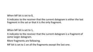 When MF bit is set to 0,
It indicates to the receiver that the current datagram is either the last
fragment in the set or that it is the only fragment.
When MF bit is set to 1,
It indicates to the receiver that the current datagram is a fragment of
some larger datagram.
More fragments are following.
MF bit is set to 1 on all the fragments except the last one.
 