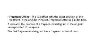 • Fragment Offset − This is a offset tells the exact position of the
fragment in the original IP Packet. Fragment Offset is a 13 bit field.
It indicates the position of a fragmented datagram in the original
unfragmented IP datagram.
The first fragmented datagram has a fragment offset of zero.
 