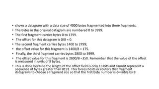 • shows a datagram with a data size of 4000 bytes fragmented into three fragments.
• The bytes in the original datagram are numbered 0 to 3999.
• The first fragment carries bytes 0 to 1399.
• The offset for this datagram is 0/8 = 0.
• The second fragment carries bytes 1400 to 2799;
• the offset value for this fragment is 1400/8 = 175.
• Finally, the third fragment carries bytes 2800 to 3999.
• The offset value for this fragment is 2800/8 =350. Remember that the value of the offset
is measured in units of 8 bytes.
• This is done because the length of the offset field is only 13 bits and cannot represent a
sequence of bytes greater than 8191. This forces hosts or routers that fragment
datagrams to choose a fragment size so that the first byte number is divisible by 8.
 