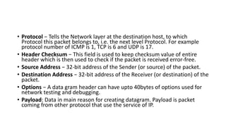 • Protocol − Tells the Network layer at the destination host, to which
Protocol this packet belongs to, i.e. the next level Protocol. For example
protocol number of ICMP is 1, TCP is 6 and UDP is 17.
• Header Checksum − This field is used to keep checksum value of entire
header which is then used to check if the packet is received error-free.
• Source Address − 32-bit address of the Sender (or source) of the packet.
• Destination Address − 32-bit address of the Receiver (or destination) of the
packet.
• Options − A data gram header can have upto 40bytes of options used for
network testing and debugging.
• Payload: Data in main reason for creating datagram. Payload is packet
coming from other protocol that use the service of IP.
 