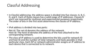 Classful Addressing
• In Classful addressing, the address space is divided into five classes: A, B, C,
D, and E. Each of these classes has a valid range of IP addresses. Classes D
and E are reserved for multicast and experimental purposes respectively.
The order of bits in the first octet determines the classes of IP address.
•
• IPv4 address is divided into two parts:
• Net-id: The net-id denotes the address of the network.
Host-id: The hoist-id denotes the address of the host attached to the
corresponding network.
• The class of IP address is used to determine the bits used for network ID
and host ID and the number of total networks and hosts possible in that
particular class. Each ISP or network administrator assigns an IP address to
each device that is connected to its network.
 