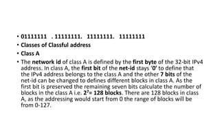• 01111111 . 11111111. 11111111. 11111111
• Classes of Classful address
• Class A
• The network id of class A is defined by the first byte of the 32-bit IPv4
address. In class A, the first bit of the net-id stays ‘0′ to define that
the IPv4 address belongs to the class A and the other 7 bits of the
net-id can be changed to defines different blocks in class A. As the
first bit is preserved the remaining seven bits calculate the number of
blocks in the class A i.e. 27= 128 blocks. There are 128 blocks in class
A, as the addressing would start from 0 the range of blocks will be
from 0-127.
 