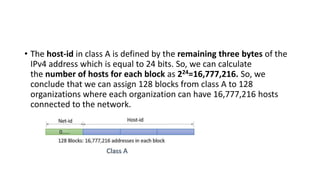 • The host-id in class A is defined by the remaining three bytes of the
IPv4 address which is equal to 24 bits. So, we can calculate
the number of hosts for each block as 224=16,777,216. So, we
conclude that we can assign 128 blocks from class A to 128
organizations where each organization can have 16,777,216 hosts
connected to the network.
 