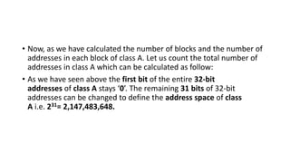 • Now, as we have calculated the number of blocks and the number of
addresses in each block of class A. Let us count the total number of
addresses in class A which can be calculated as follow:
• As we have seen above the first bit of the entire 32-bit
addresses of class A stays ‘0’. The remaining 31 bits of 32-bit
addresses can be changed to define the address space of class
A i.e. 231= 2,147,483,648.
 