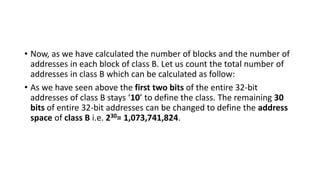 • Now, as we have calculated the number of blocks and the number of
addresses in each block of class B. Let us count the total number of
addresses in class B which can be calculated as follow:
• As we have seen above the first two bits of the entire 32-bit
addresses of class B stays ‘10’ to define the class. The remaining 30
bits of entire 32-bit addresses can be changed to define the address
space of class B i.e. 230= 1,073,741,824.
 