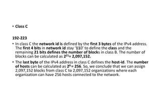• Class C
192-223
• In class C the network id is defined by the first 3 bytes of the IPv4 address.
The first 4 bits in network id stay ‘110’ to define the class and the
remaining 21 bits defines the number of blocks in class B. The number of
blocks can be calculated as 221= 2,097,152.
• The last byte of the IPv4 address in class C defines the host-id. The number
of hosts can be calculated as 28 = 256. So, we conclude that we can assign
2,097,152 blocks from class C to 2,097,152 organizations where each
organization can have 256 hosts connected to the network.
 