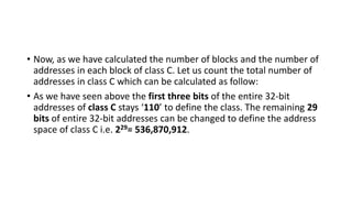 • Now, as we have calculated the number of blocks and the number of
addresses in each block of class C. Let us count the total number of
addresses in class C which can be calculated as follow:
• As we have seen above the first three bits of the entire 32-bit
addresses of class C stays ‘110’ to define the class. The remaining 29
bits of entire 32-bit addresses can be changed to define the address
space of class C i.e. 229= 536,870,912.
 