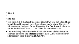 • Class D
•
• 223-239
• Like class A, B & C, class D does not divide IPv4 into net-id and host-
id. All the addresses of class D are of one single block. The class D
addresses are designed for multicasting. The first four-bit of entire
32-bit addresses of class D stays ‘1110’ to define the class.
• The remaining 28 bits from the 32-bit addresses of class D can be
changed to define the address space of class D. So, the number of
addresses in class D is 228=2,68,435,456.
 