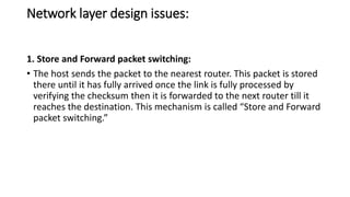 Network layer design issues:
1. Store and Forward packet switching:
• The host sends the packet to the nearest router. This packet is stored
there until it has fully arrived once the link is fully processed by
verifying the checksum then it is forwarded to the next router till it
reaches the destination. This mechanism is called “Store and Forward
packet switching.”
 