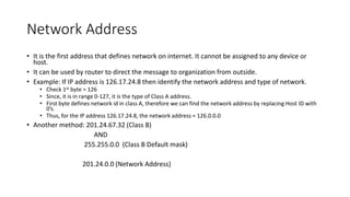 Network Address
• It is the first address that defines network on internet. It cannot be assigned to any device or
host.
• It can be used by router to direct the message to organization from outside.
• Example: If IP address is 126.17.24.8 then identify the network address and type of network.
• Check 1st byte = 126
• Since, it is in range 0-127, it is the type of Class A address.
• First byte defines network id in class A, therefore we can find the network address by replacing Host ID with
0’s.
• Thus, for the IP address 126.17.24.8, the network address = 126.0.0.0
• Another method: 201.24.67.32 (Class B)
AND
255.255.0.0 (Class B Default mask)
201.24.0.0 (Network Address)
 