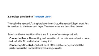 2. Services provided to Transport Layer:
Through the network/transport layer interface, the network layer transfers
its services to the transport layer. These services are described below.
Based on the connections there are 2 types of services provided:
• Connectionless – The routing and insertion of packets into subnet is done
individually. No added setup is required.
• Connection-Oriented – Subnet must offer reliable service and all the
packets must be transmitted over a single route.
 