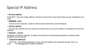 Special IP Address
• All zeros address
0.0.0.0/32: Only one single address. All zero’s means this is host when they are just booted but not
used.
• 00000000...Host
A host on this networks. Used to communicate within the current Network.
• All ones address
255.255.255.255/32 All ones means one of the host can use this address to broadcast on the local
network.
• Network….111111
Broadcast on distant network. It allows all machine to send broadcast packets to distant LAN’s
anywhere in the internet.
• Loop-back addresses
127.0.0.0 – 127.0.0.8 (anything). It is the reserved address for loop back testing. Then it is
used for debugging the network software.
 