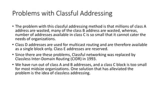 Problems with Classful Addressing
• The problem with this classful addressing method is that millions of class A
address are wasted, many of the class B address are wasted, whereas,
number of addresses available in class C is so small that it cannot cater the
needs of organizations.
• Class D addresses are used for multicast routing and are therefore available
as a single block only. Class E addresses are reserved.
• Since there are these problems, Classful networking was replaced by
Classless Inter-Domain Routing (CIDR) in 1993.
• We have run out of class A and B addresses, and a class C block is too small
for most midsize organizations. One solution that has alleviated the
problem is the idea of classless addressing.
 