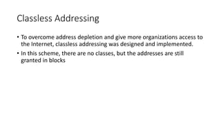Classless Addressing
• To overcome address depletion and give more organizations access to
the Internet, classless addressing was designed and implemented.
• In this scheme, there are no classes, but the addresses are still
granted in blocks
 